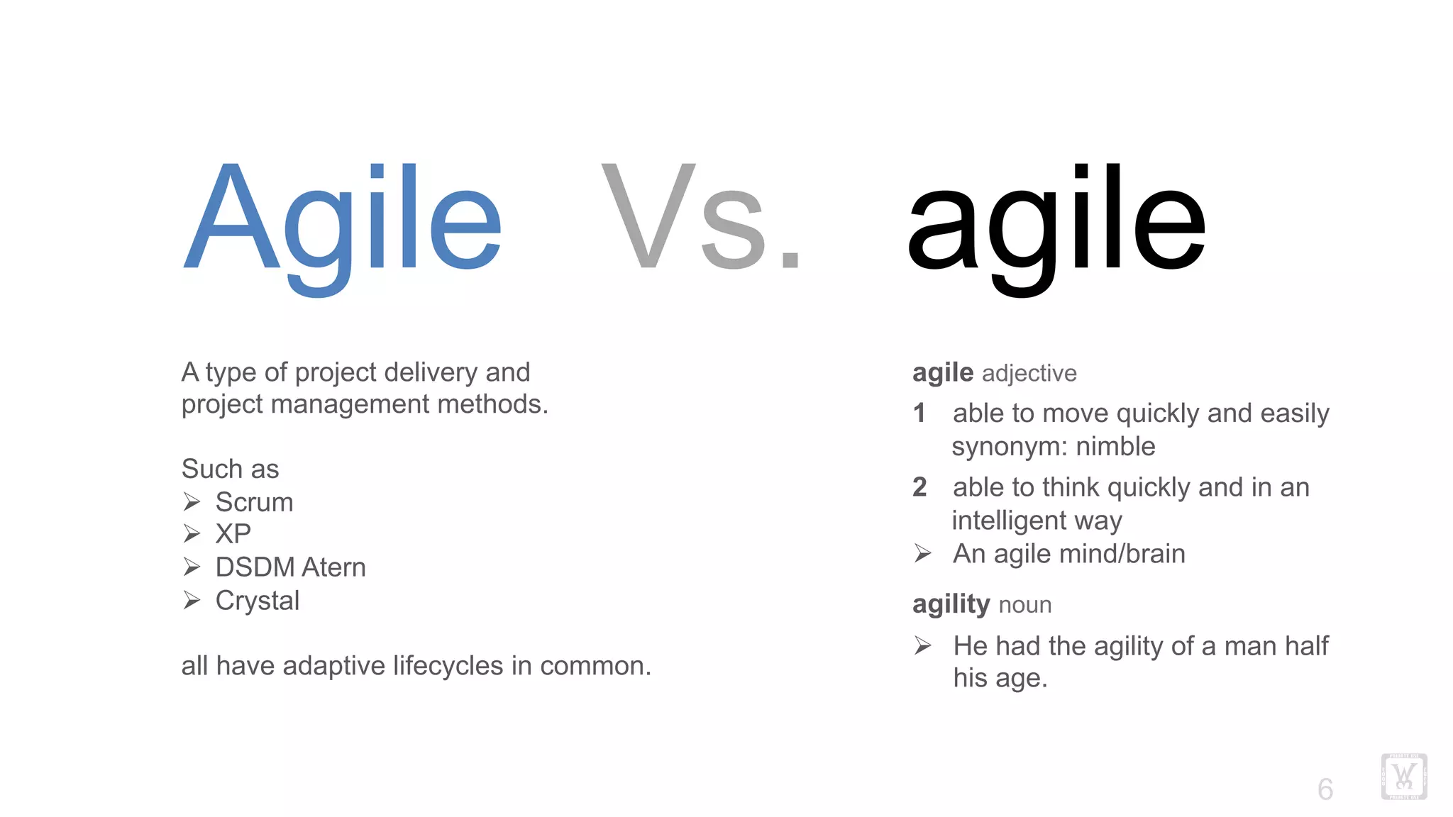!6
Agile Vs. agile
agile adjective
1 able to move quickly and easily
synonym: nimble
2 able to think quickly and in an
intelligent way
Ø  An agile mind/brain
agility noun
Ø  He had the agility of a man half
his age.
A type of project delivery and
project management methods.
Such as
Ø  Scrum
Ø  XP
Ø  DSDM Atern
Ø  Crystal
all have adaptive lifecycles in common.
 