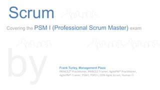 Scrum
Covering the PSM I (Professional Scrum Master) exam
by Frank Turley, Management Plaza
PRINCE2®	
  Prac--oner,	
  PRINCE2	
  Trainer,	
  AgilePM®	
  Prac--oner,	
  	
  
AgilePM®	
  Trainer,	
  PSM	
  I,	
  PSPO	
  I,	
  EXIN	
  Agile	
  Scrum,	
  Human	
  J	
  
 