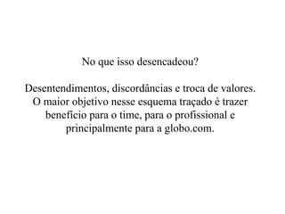 No que isso desencadeou? Desentendimentos, discordâncias e troca de valores. O maior objetivo nesse esquema traçado é trazer benefício para o time, para o profissional e principalmente para a globo.com. 