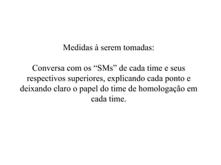 Medidas à serem tomadas: Conversa com os “SMs” de cada time e seus respectivos superiores, explicando cada ponto e deixando claro o papel do time de homologação em cada time. 