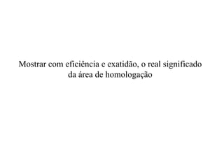 Mostrar com eficiência e exatidão, o real significado da área de homologação   