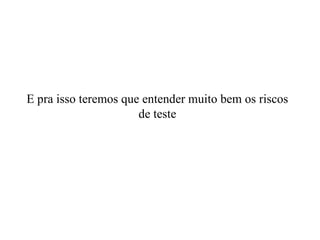 E pra isso teremos que entender muito bem os riscos de teste 