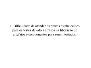 1. Dificuldade de atender os prazos estabelecidos para os testes devido a atrasos na liberação de artefatos e componentes para serem testados. 