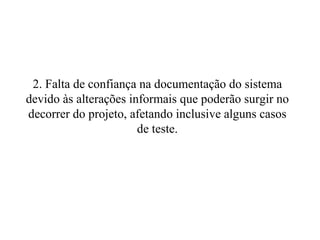 2. Falta de confiança na documentação do sistema devido às alterações informais que poderão surgir no decorrer do projeto, afetando inclusive alguns casos de teste. 