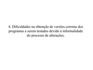 4. Dificuldades na obtenção de versões corretas dos programas a serem testados devido à informalidade do processo de alterações. 
