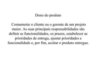 Dono do produto  Comumente o cliente ou o gerente de um projeto maior. As suas principais responsabilidades são definir as funcionalidades, os prazos, estabelecer as prioridades de entrega, ajustar prioridades e funcionalidade e, por fim, aceitar o produto entregue. 