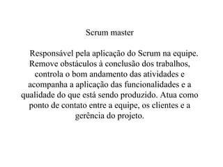 Scrum master   Responsável pela aplicação do Scrum na equipe. Remove obstáculos à conclusão dos trabalhos, controla o bom andamento das atividades e acompanha a aplicação das funcionalidades e a qualidade do que está sendo produzido. Atua como ponto de contato entre a equipe, os clientes e a gerência do projeto. 