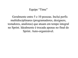 Equipe “Time”   Geralmente entre 5 e 10 pessoas. Inclui perfis multidisciplinares (programadores, designers, testadores, analistas) que atuam em tempo integral no Sprint. Idealmente é trocada apenas no final do Sprint. Auto-organizável. 