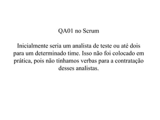 QA01 no Scrum Inicialmente seria um analista de teste ou até dois para um determinado time. Isso não foi colocado em prática, pois não tínhamos verbas para a contratação desses analistas. 