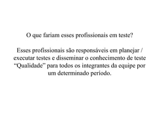 O que fariam esses profissionais em teste? Esses profissionais são responsáveis em planejar / executar testes e disseminar o conhecimento de teste “Qualidade” para todos os integrantes da equipe por um determinado período. 