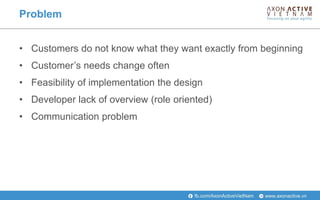 www.axonactive.vnfb.com/AxonActiveVietNam
Problem
• Customers do not know what they want exactly from beginning
• Customer’s needs change often
• Feasibility of implementation the design
• Developer lack of overview (role oriented)
• Communication problem
 