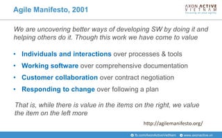 www.axonactive.vnfb.com/AxonActiveVietNam
• Individuals and interactions over processes & tools
• Working software over comprehensive documentation
• Customer collaboration over contract negotiation
• Responding to change over following a plan
We are uncovering better ways of developing SW by doing it and
helping others do it. Though this work we have come to value
Agile Manifesto, 2001
That is, while there is value in the items on the right, we value
the item on the left more
http://agilemanifesto.org/
 