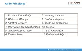 www.axonactive.vnfb.com/AxonActiveVietNam
Agile Principles
1. Produce Value Early 7. Working software
2. Welcome Change 8. Sustainable pace
3. Iterative Delivery 9. Technical excellence
4. Daily Business Collaboration 10. K.I.S.S
5. Trust motivated team 11. Self-Organized
6. Face to face 12. Reflect and Adjust
 