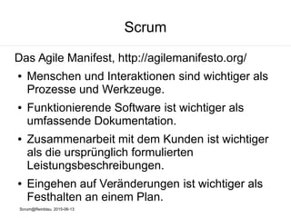 Scrum@Reinblau, 2015-06-13
Scrum
Das Agile Manifest, http://agilemanifesto.org/
● Menschen und Interaktionen sind wichtiger als
Prozesse und Werkzeuge.
● Funktionierende Software ist wichtiger als
umfassende Dokumentation.
● Zusammenarbeit mit dem Kunden ist wichtiger
als die ursprünglich formulierten
Leistungsbeschreibungen.
● Eingehen auf Veränderungen ist wichtiger als
Festhalten an einem Plan.
 