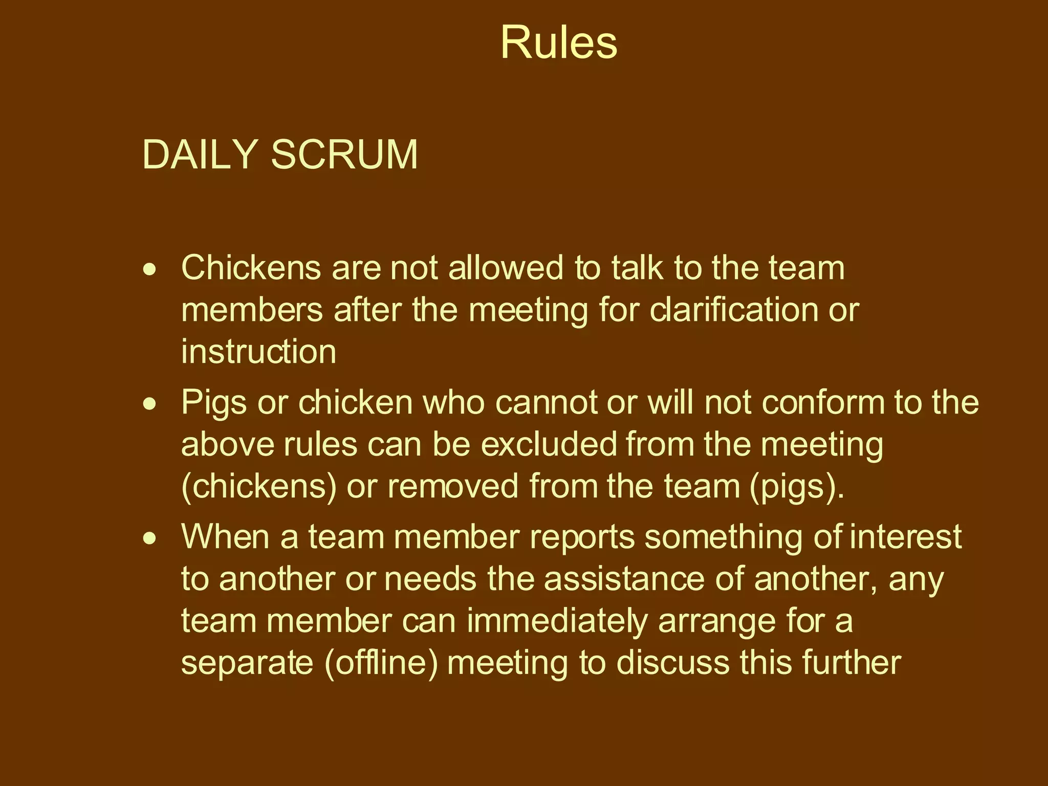 Rules DAILY SCRUM  Chickens are not allowed to talk to the team members after the meeting for clarification or instruction Pigs or chicken who cannot or will not conform to the above rules can be excluded from the meeting (chickens) or removed from the team (pigs). When a team member reports something of interest to another or needs the assistance of another, any team member can immediately arrange for a separate (offline) meeting to discuss this further 
