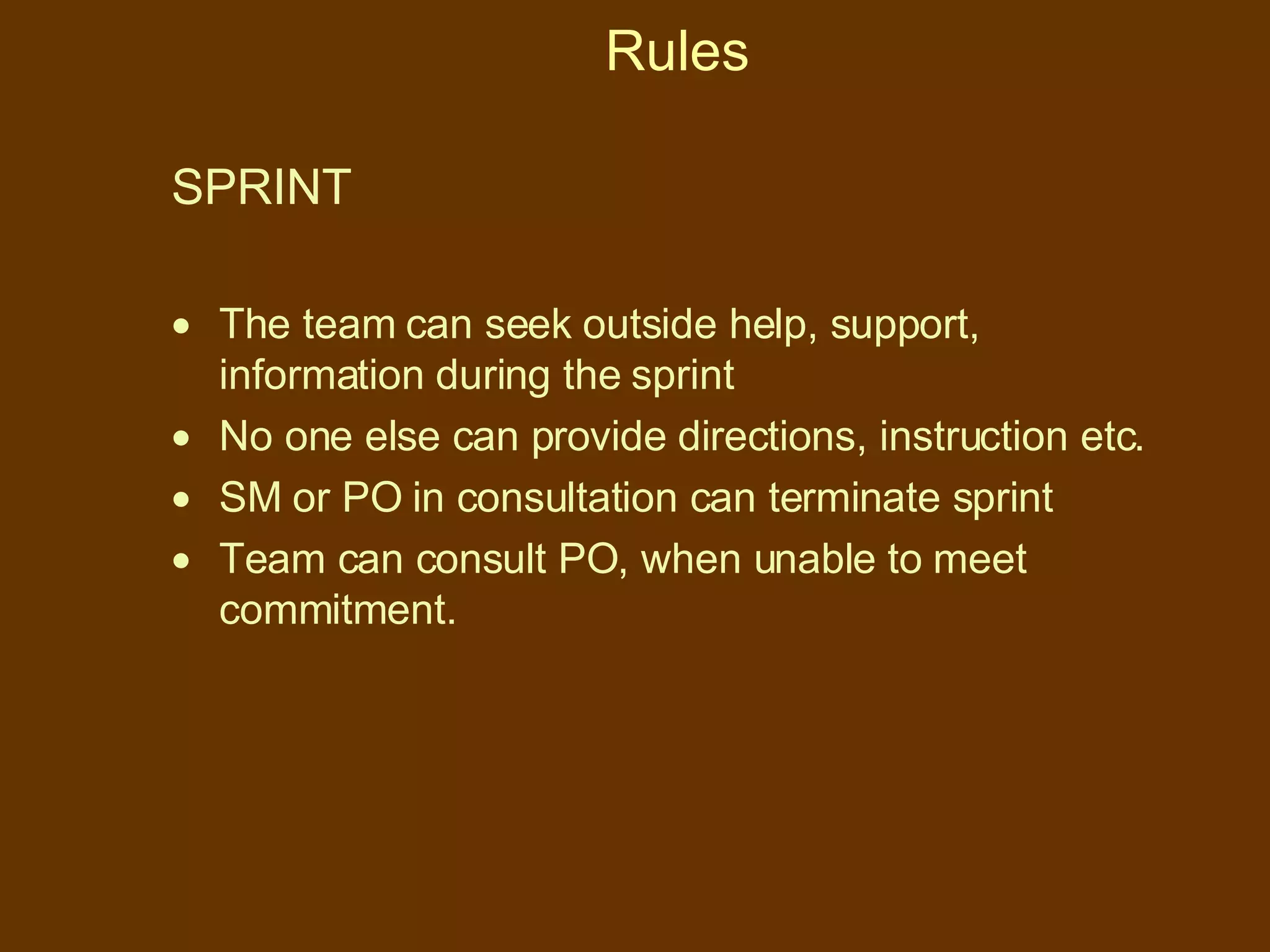 Rules SPRINT The team can seek outside help, support, information during the sprint No one else can provide directions, instruction etc. SM or PO in consultation can terminate sprint Team can consult PO, when unable to meet commitment. 