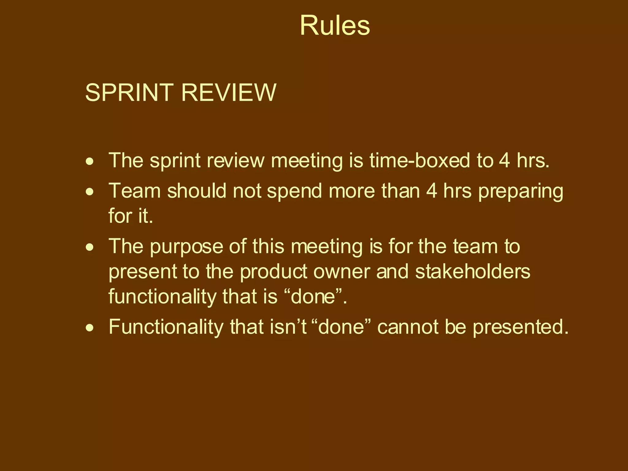 Rules SPRINT REVIEW  The sprint review meeting is time-boxed to 4 hrs. Team should not spend more than 4 hrs preparing for it. The purpose of this meeting is for the team to present to the product owner and stakeholders functionality that is “done”.  Functionality that isn’t “done” cannot be presented. 