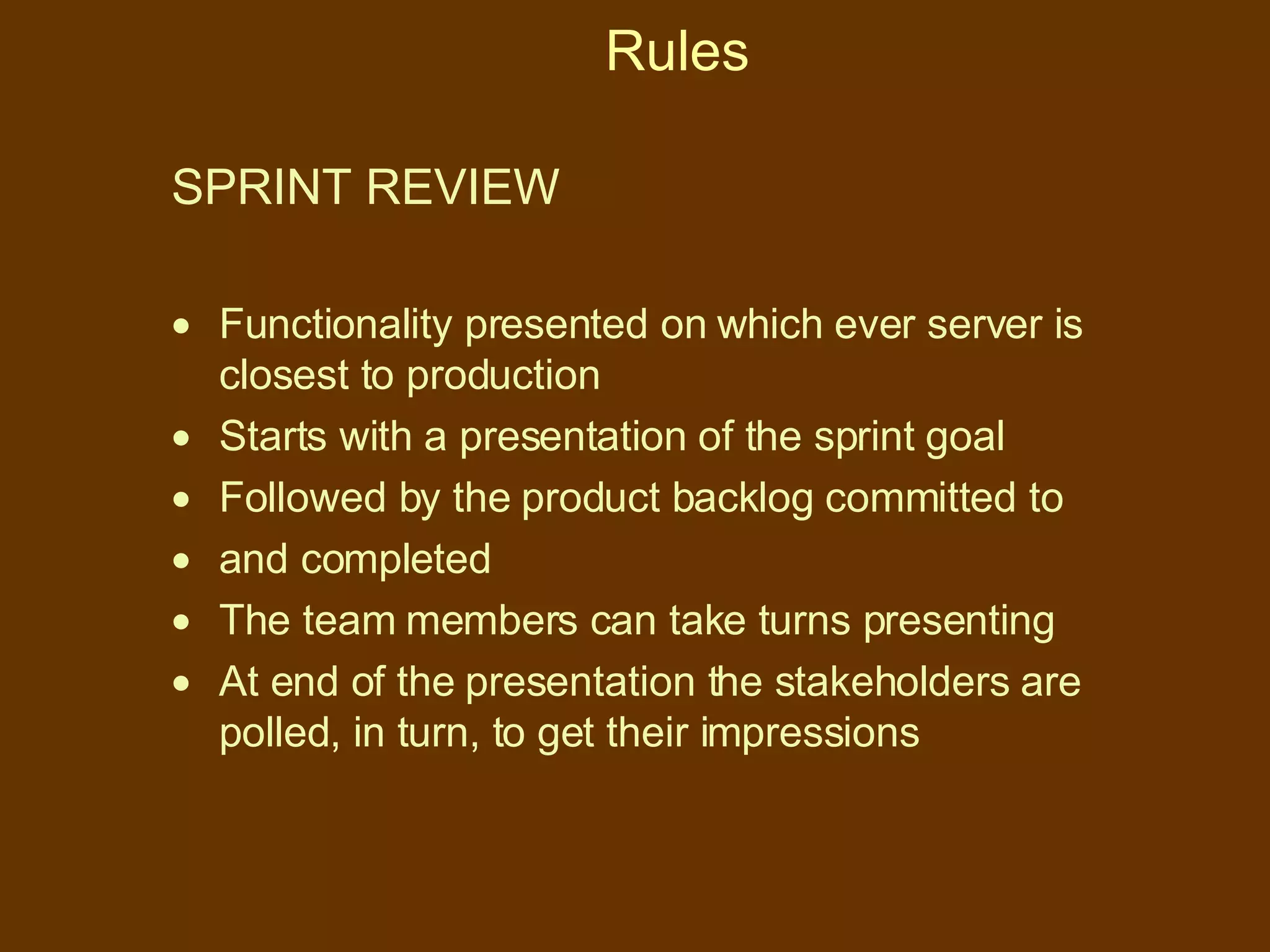 Rules SPRINT REVIEW  Functionality presented on which ever server is closest to production  Starts with a presentation of the sprint goal Followed by the product backlog committed to and completed The team members can take turns presenting At end of the presentation the stakeholders are polled, in turn, to get their impressions 