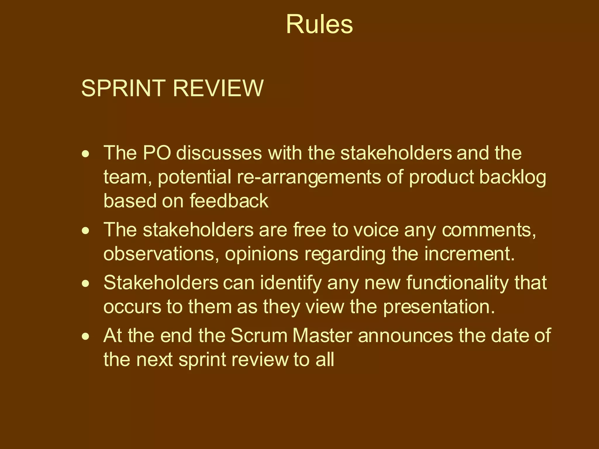 Rules SPRINT REVIEW  The PO discusses with the stakeholders and the team, potential re-arrangements of product backlog based on feedback The stakeholders are free to voice any comments, observations, opinions regarding the increment. Stakeholders can identify any new functionality that occurs to them as they view the presentation. At the end the Scrum Master announces the date of the next sprint review to all 