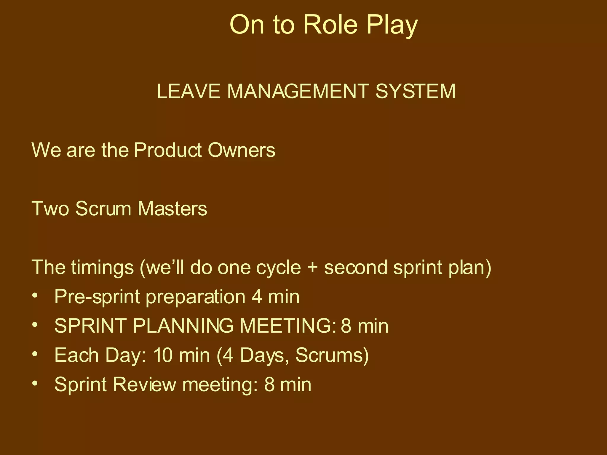On to Role Play LEAVE MANAGEMENT SYSTEM We are the Product Owners Two Scrum Masters The timings (we’ll do one cycle + second sprint plan) Pre-sprint preparation 4 min SPRINT PLANNING MEETING: 8 min Each Day: 10 min (4 Days, Scrums) Sprint Review meeting: 8 min 