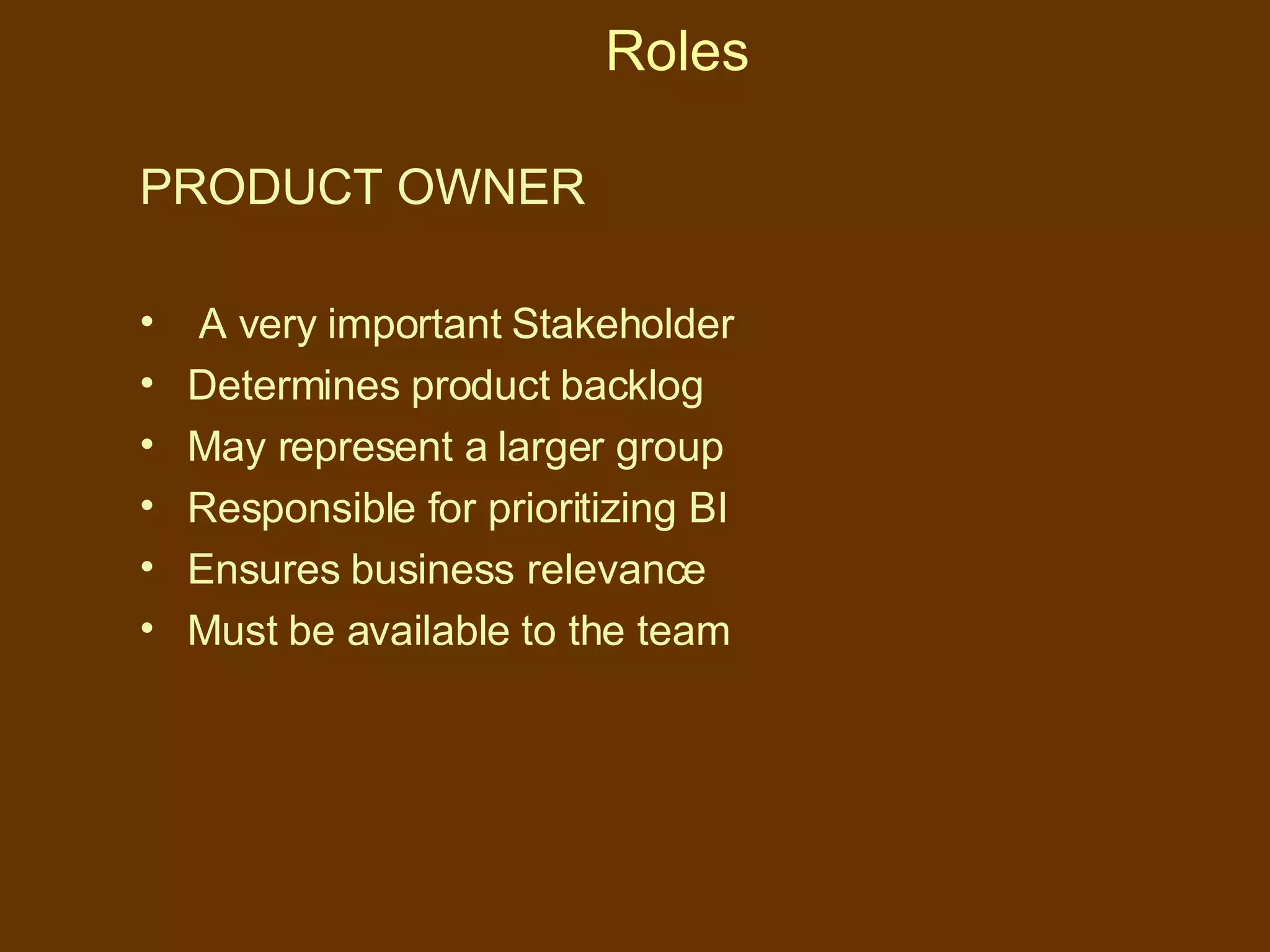 Roles PRODUCT OWNER A very important Stakeholder Determines product backlog May represent a larger group Responsible for prioritizing BI Ensures business relevance Must be available to the team 