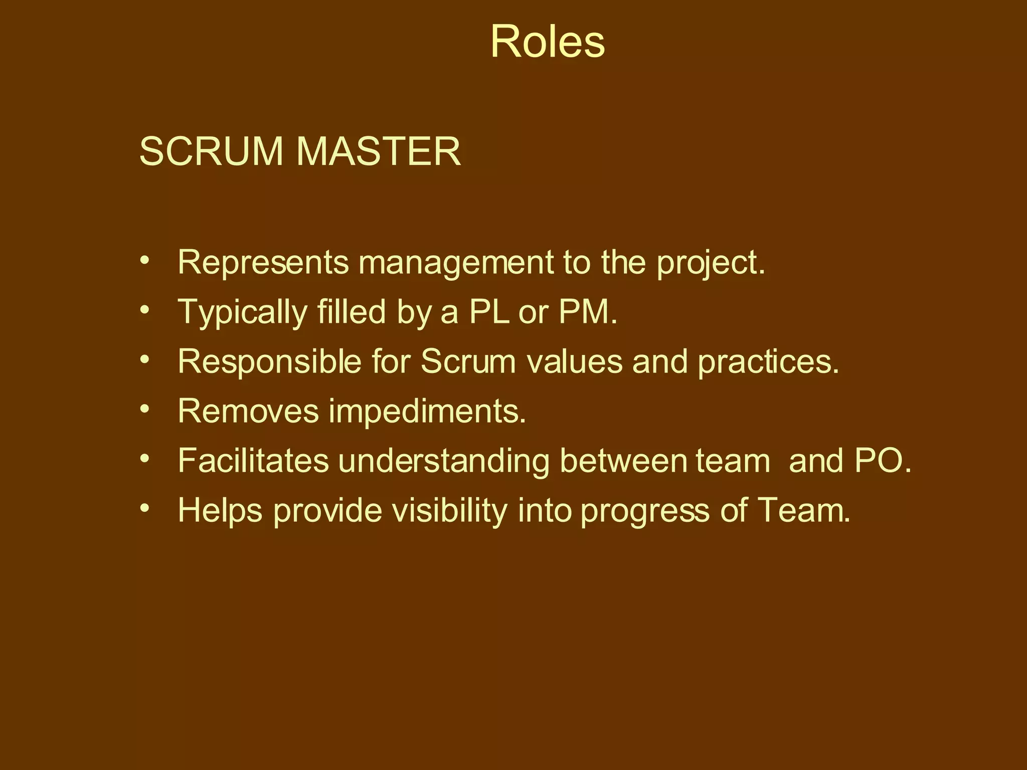 Roles SCRUM MASTER   Represents management to the project. Typically filled by a PL or PM. Responsible for Scrum values and practices. Removes impediments. Facilitates understanding between team  and PO. Helps provide visibility into progress of Team. 