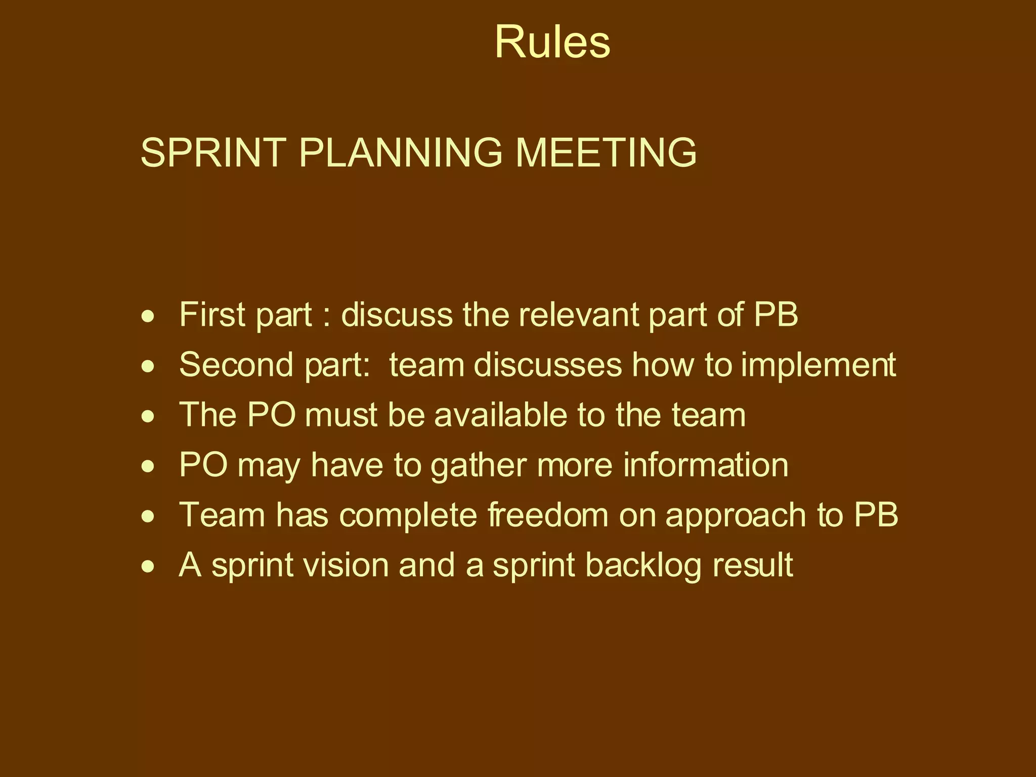 Rules SPRINT PLANNING MEETING First part : discuss the relevant part of PB Second part:  team discusses how to implement The PO must be available to the team  PO may have to gather more information Team has complete freedom on approach to PB  A sprint vision and a sprint backlog result 
