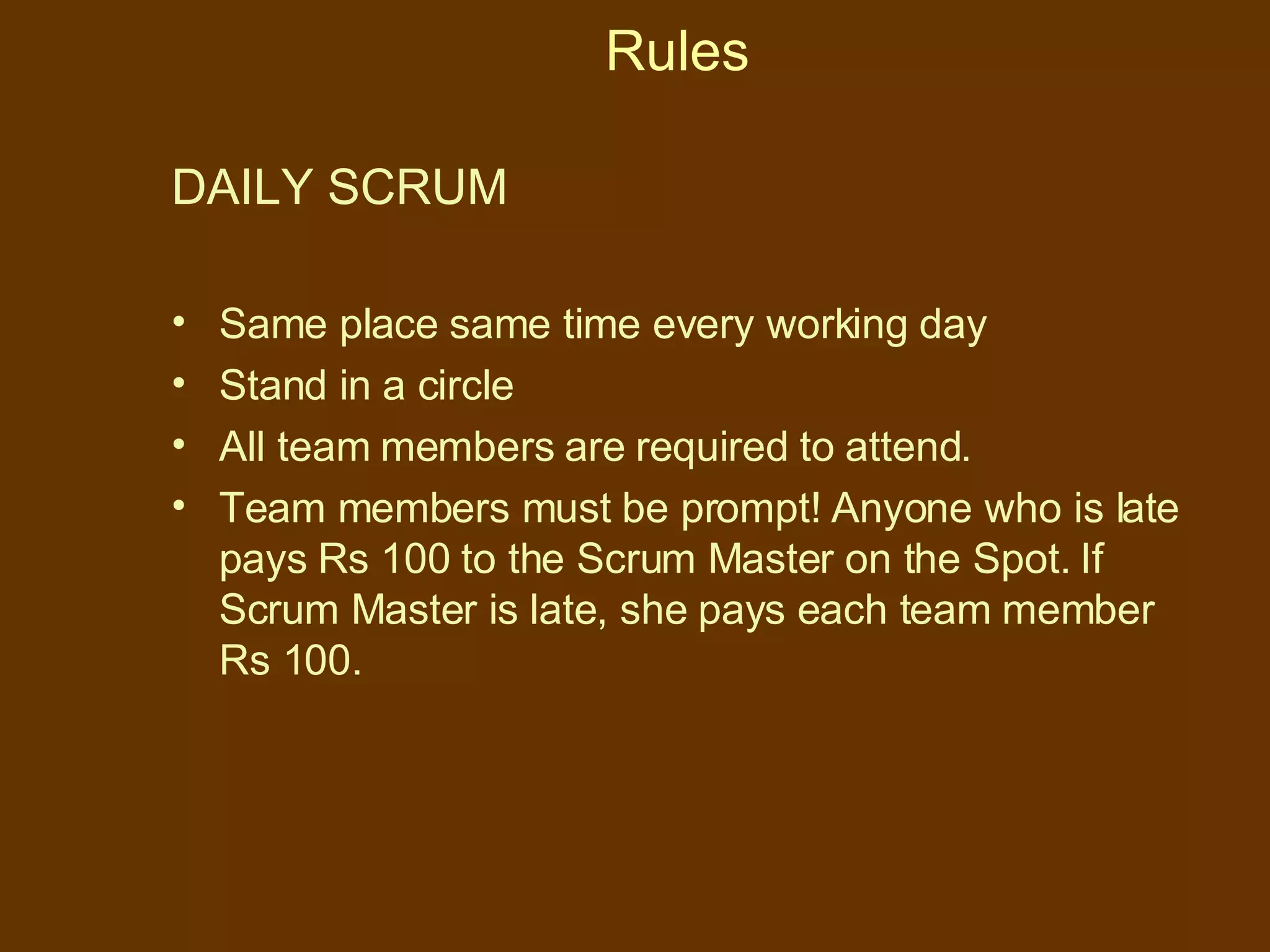Rules DAILY SCRUM  Same place same time every working day Stand in a circle All team members are required to attend.  Team members must be prompt! Anyone who is late pays Rs 100 to the Scrum Master on the Spot. If Scrum Master is late, she pays each team member Rs 100. 