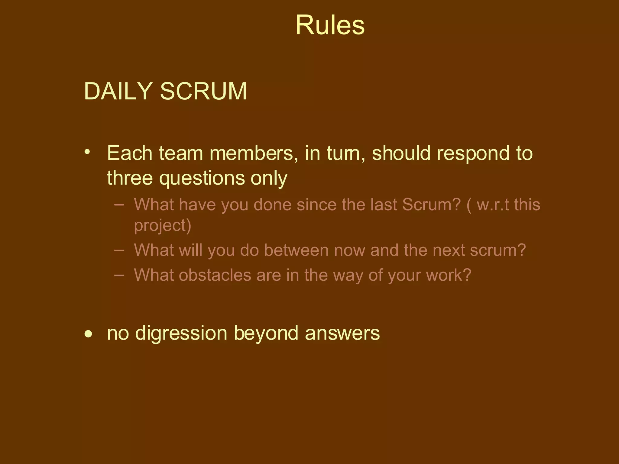 Rules DAILY SCRUM  Each team members, in turn, should respond to three questions only What have you done since the last Scrum? ( w.r.t this project) What will you do between now and the next scrum? What obstacles are in the way of your work? no digression beyond answers 