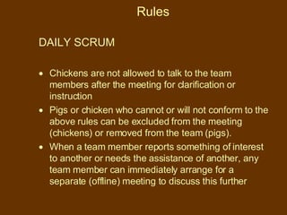 Rules DAILY SCRUM  Chickens are not allowed to talk to the team members after the meeting for clarification or instruction Pigs or chicken who cannot or will not conform to the above rules can be excluded from the meeting (chickens) or removed from the team (pigs). When a team member reports something of interest to another or needs the assistance of another, any team member can immediately arrange for a separate (offline) meeting to discuss this further 