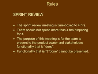 Rules SPRINT REVIEW  The sprint review meeting is time-boxed to 4 hrs. Team should not spend more than 4 hrs preparing for it. The purpose of this meeting is for the team to present to the product owner and stakeholders functionality that is “done”.  Functionality that isn’t “done” cannot be presented. 