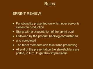 Rules SPRINT REVIEW  Functionality presented on which ever server is closest to production  Starts with a presentation of the sprint goal Followed by the product backlog committed to and completed The team members can take turns presenting At end of the presentation the stakeholders are polled, in turn, to get their impressions 
