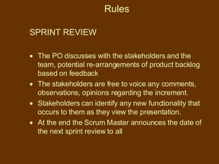 Rules SPRINT REVIEW  The PO discusses with the stakeholders and the team, potential re-arrangements of product backlog based on feedback The stakeholders are free to voice any comments, observations, opinions regarding the increment. Stakeholders can identify any new functionality that occurs to them as they view the presentation. At the end the Scrum Master announces the date of the next sprint review to all 