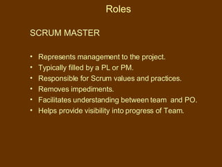 Roles SCRUM MASTER   Represents management to the project. Typically filled by a PL or PM. Responsible for Scrum values and practices. Removes impediments. Facilitates understanding between team  and PO. Helps provide visibility into progress of Team. 