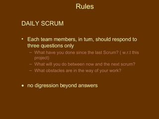 Rules DAILY SCRUM  Each team members, in turn, should respond to three questions only What have you done since the last Scrum? ( w.r.t this project) What will you do between now and the next scrum? What obstacles are in the way of your work? no digression beyond answers 