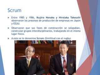 Scrum
 Entre 1985 y 1986, Ikujiro Nonaka y Hirotaka Takeushi
observaron los procesos de producción de empresas en Japon
y EEUU.
 Observaron que sus fases de construcción se solapaban,
construían grupos interdisciplinarios, trabajando en el mismo
lugar físico.
 A esto se le denomino Scrum (Similitud con el rugby)
 