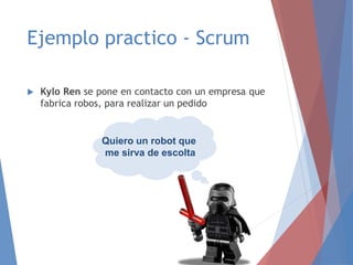 Ejemplo practico - Scrum
 Kylo Ren se pone en contacto con un empresa que
fabrica robos, para realizar un pedido
Quiero un robot que
me sirva de escolta
 