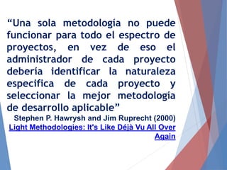 “Una sola metodología no puede
funcionar para todo el espectro de
proyectos, en vez de eso el
administrador de cada proyecto
debería identificar la naturaleza
especifica de cada proyecto y
seleccionar la mejor metodología
de desarrollo aplicable”
Stephen P. Hawrysh and Jim Ruprecht (2000)
Light Methodologies: It's Like Déjà Vu All Over
Again
 