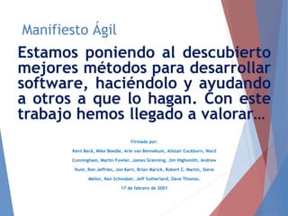 Manifiesto Ágil
Estamos poniendo al descubierto
mejores métodos para desarrollar
software, haciéndolo y ayudando
a otros a que lo hagan. Con este
trabajo hemos llegado a valorar…
Firmado por:
Kent Beck, Mike Beedle, Arie van Bennekum, Alistair Cockburn, Ward
Cunningham, Martin Fowler, James Grenning, Jim Highsmith, Andrew
Hunt, Ron Jeffries, Jon Kern, Brian Marick, Robert C. Martin, Steve
Mellor, Ken Schwaber, Jeff Sutherland, Dave Thomas.
17 de febrero de 2001
 