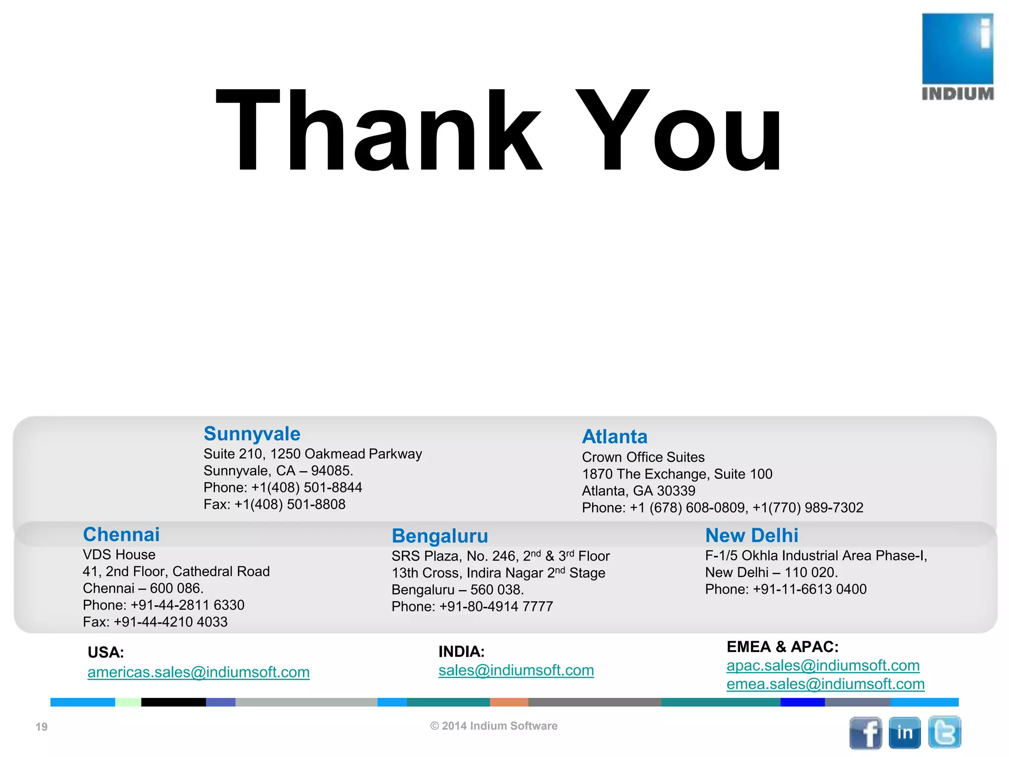 © 2014 Indium Software
ENHANCING SOFTWARE QUALITY
19
Thank You
USA:
americas.sales@indiumsoft.com
EMEA & APAC:
apac.sales@indiumsoft.com
emea.sales@indiumsoft.com
INDIA:
sales@indiumsoft.com
Sunnyvale
Suite 210, 1250 Oakmead Parkway
Sunnyvale, CA – 94085.
Phone: +1(408) 501-8844
Fax: +1(408) 501-8808
Atlanta
Crown Office Suites
1870 The Exchange, Suite 100
Atlanta, GA 30339
Phone: +1 (678) 608-0809, +1(770) 989-7302
New Delhi
F-1/5 Okhla Industrial Area Phase-I,
New Delhi – 110 020.
Phone: +91-11-6613 0400
Bengaluru
SRS Plaza, No. 246, 2nd & 3rd Floor
13th Cross, Indira Nagar 2nd Stage
Bengaluru – 560 038.
Phone: +91-80-4914 7777
Chennai
VDS House
41, 2nd Floor, Cathedral Road
Chennai – 600 086.
Phone: +91-44-2811 6330
Fax: +91-44-4210 4033
 