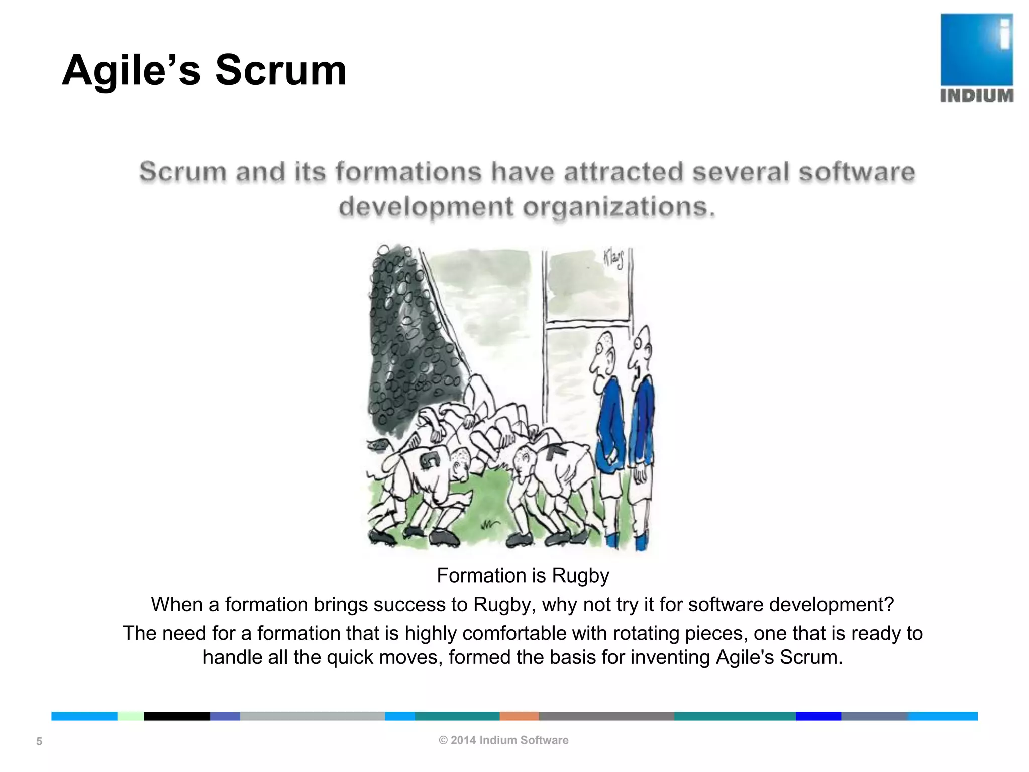 © 2014 Indium Software
ENHANCING SOFTWARE QUALITY
Agile’s Scrum
5
Formation is Rugby
When a formation brings success to Rugby, why not try it for software development?
The need for a formation that is highly comfortable with rotating pieces, one that is ready to
handle all the quick moves, formed the basis for inventing Agile's Scrum.
 