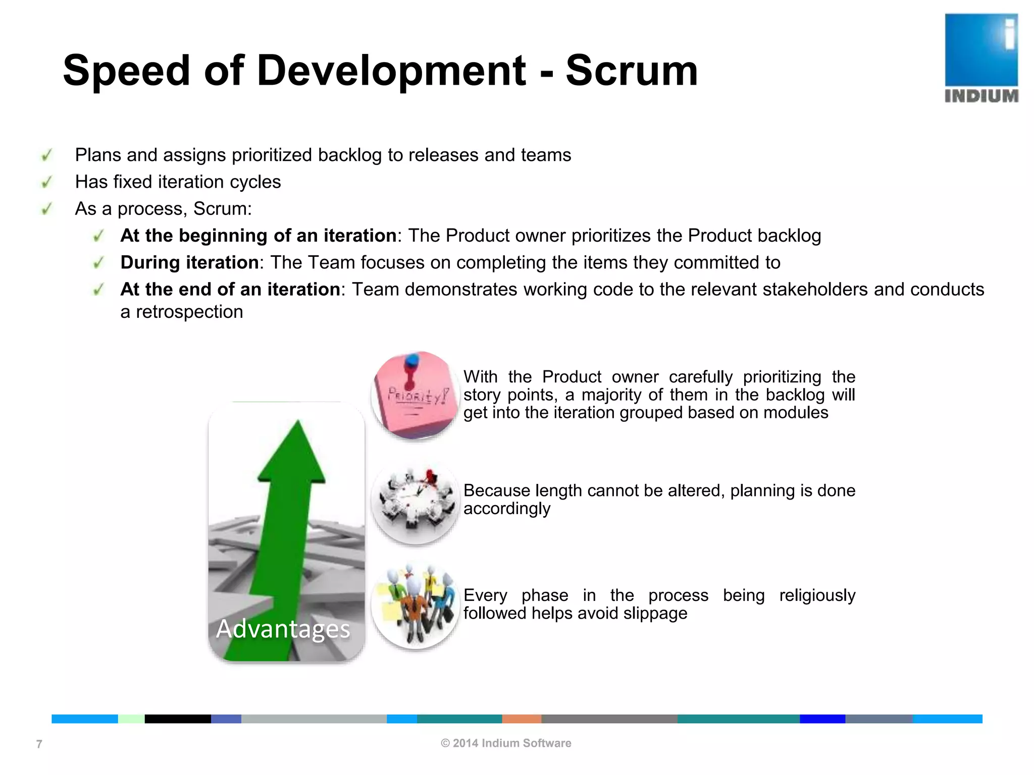 © 2014 Indium Software
ENHANCING SOFTWARE QUALITY
Speed of Development - Scrum
7
Plans and assigns prioritized backlog to releases and teams
Has fixed iteration cycles
As a process, Scrum:
At the beginning of an iteration: The Product owner prioritizes the Product backlog
During iteration: The Team focuses on completing the items they committed to
At the end of an iteration: Team demonstrates working code to the relevant stakeholders and conducts
a retrospection
Advantages
With the Product owner carefully prioritizing the
story points, a majority of them in the backlog will
get into the iteration grouped based on modules
Because length cannot be altered, planning is done
accordingly
Every phase in the process being religiously
followed helps avoid slippage
 