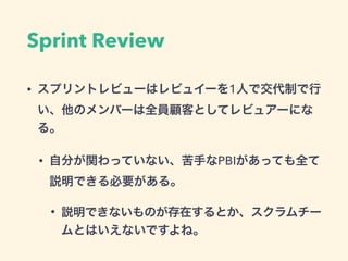Sprint Review
• スプリントレビューはレビュイーを1人で交代制で行
い、他のメンバーは全員顧客としてレビュアーにな
る。
• 自分が関わっていない、苦手なPBIがあっても全て
説明できる必要がある。
• 説明できないものが存在する...