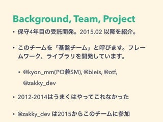 Background, Team, Project
• 保守4年目の受託開発。2015.02 以降を紹介。
• このチームを「基盤チーム」と呼びます。フレー
ムワーク、ライブラリを開発しています。
• @kyon_mm(PO兼SM), @ble...