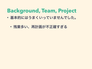 Background, Team, Project
• 基本的にはうまくいっていませんでした。
• 残業多い、再計画が不正確すぎる
 