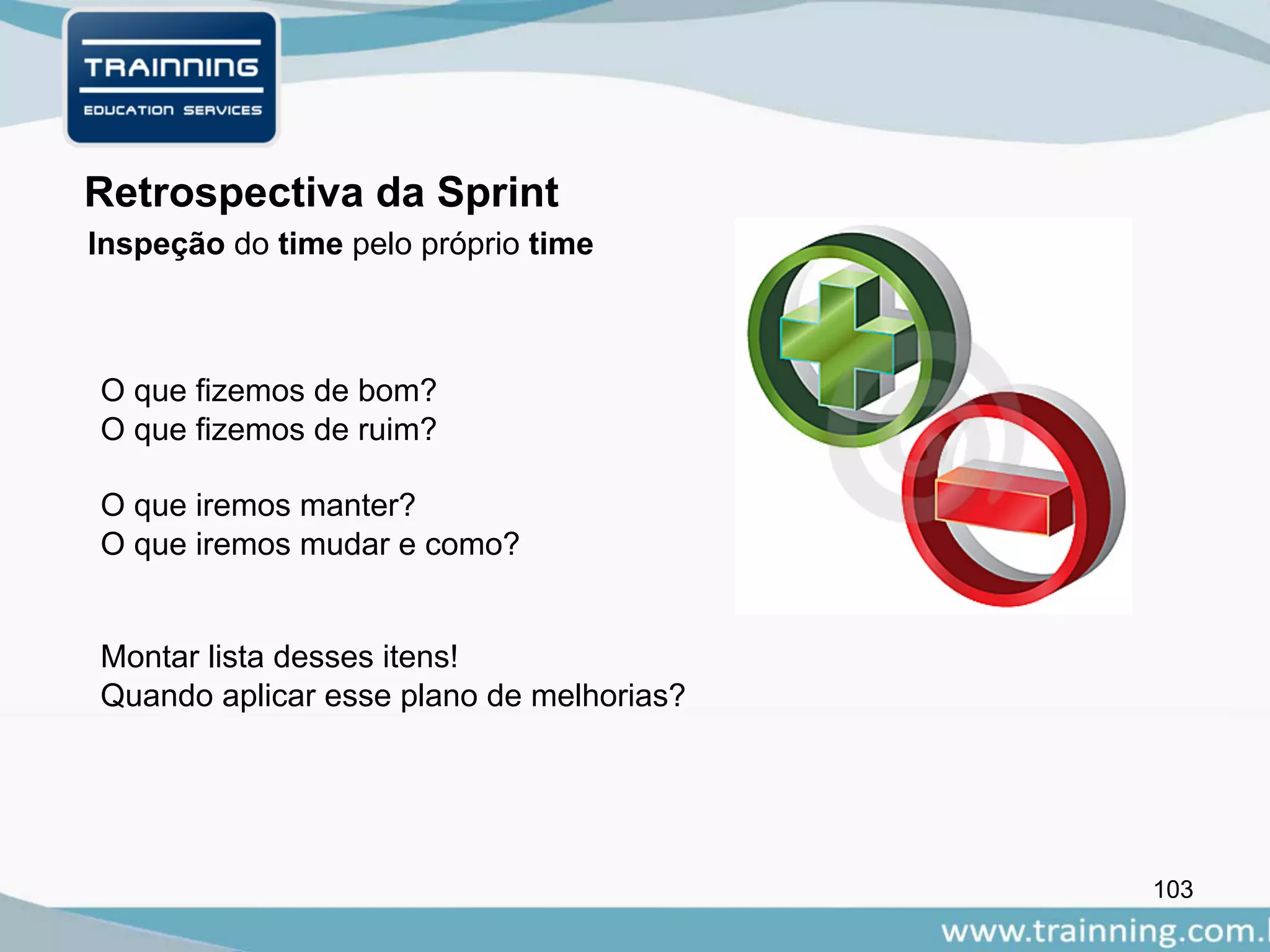 103
Retrospectiva da Sprint
O que fizemos de bom?
O que fizemos de ruim?
O que iremos manter?
O que iremos mudar e como?
Montar lista desses itens!
Quando aplicar esse plano de melhorias?
Inspeção do time pelo próprio time
 