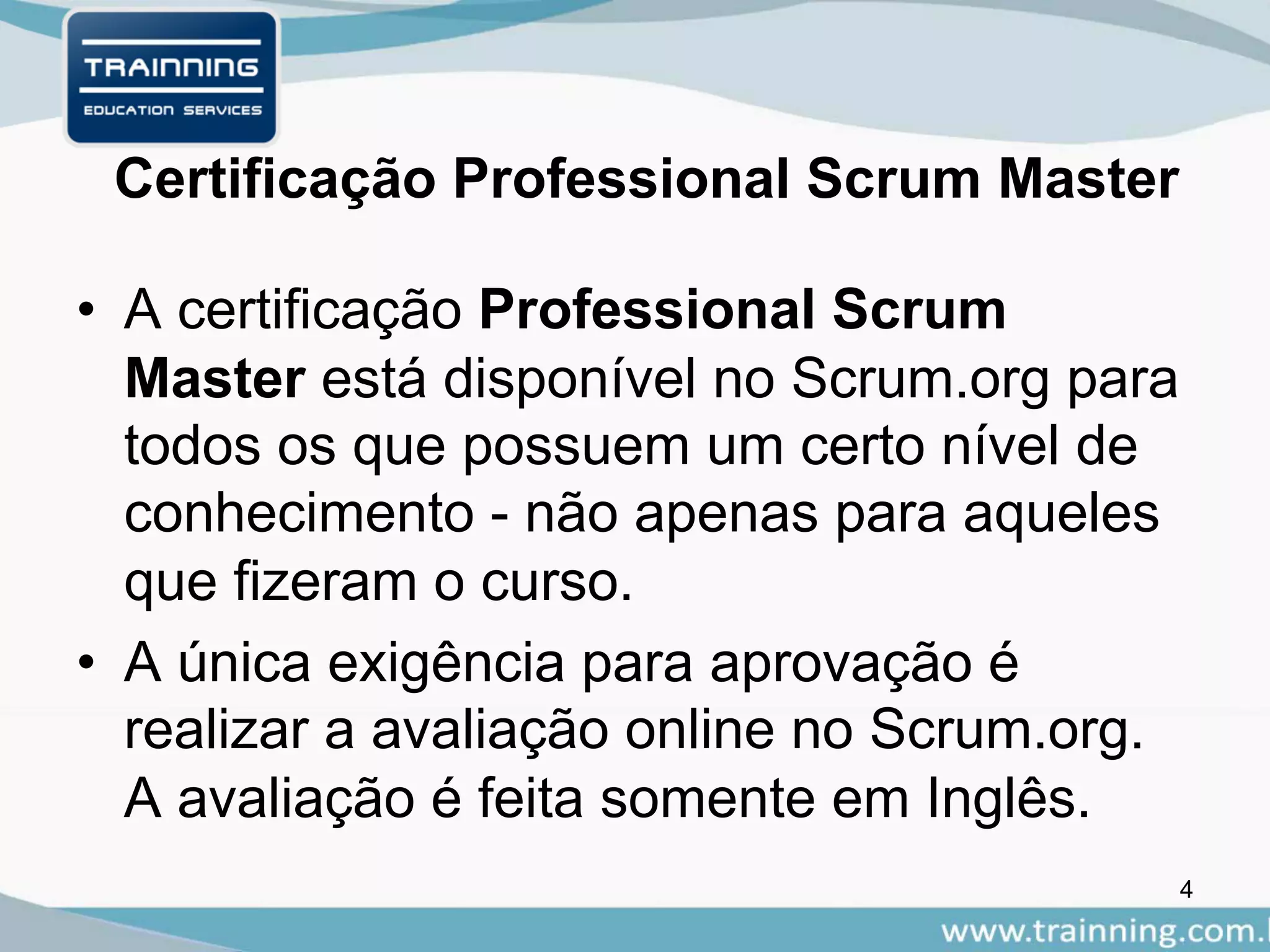 Certificação Professional Scrum Master
• A certificação Professional Scrum
Master está disponível no Scrum.org para
todos os que possuem um certo nível de
conhecimento - não apenas para aqueles
que fizeram o curso.
• A única exigência para aprovação é
realizar a avaliação online no Scrum.org.
A avaliação é feita somente em Inglês.
4
 
