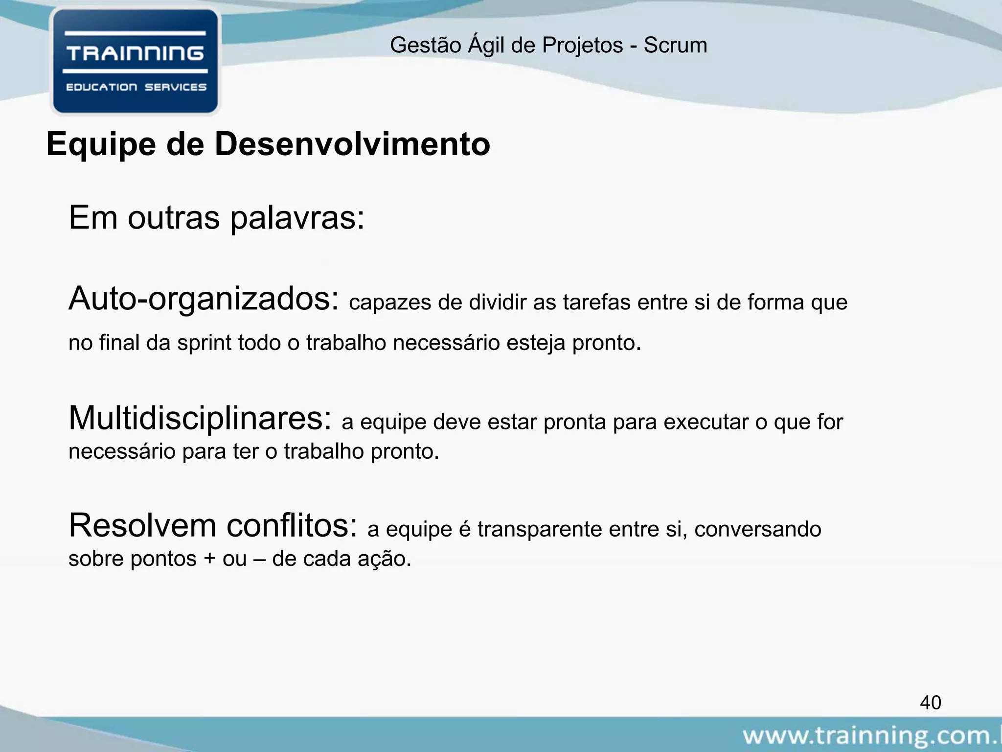 Gestão Ágil de Projetos - Scrum
Equipe de Desenvolvimento
40
Em outras palavras:
Auto-organizados: capazes de dividir as tarefas entre si de forma que
no final da sprint todo o trabalho necessário esteja pronto.
Multidisciplinares: a equipe deve estar pronta para executar o que for
necessário para ter o trabalho pronto.
Resolvem conflitos: a equipe é transparente entre si, conversando
sobre pontos + ou – de cada ação.
 