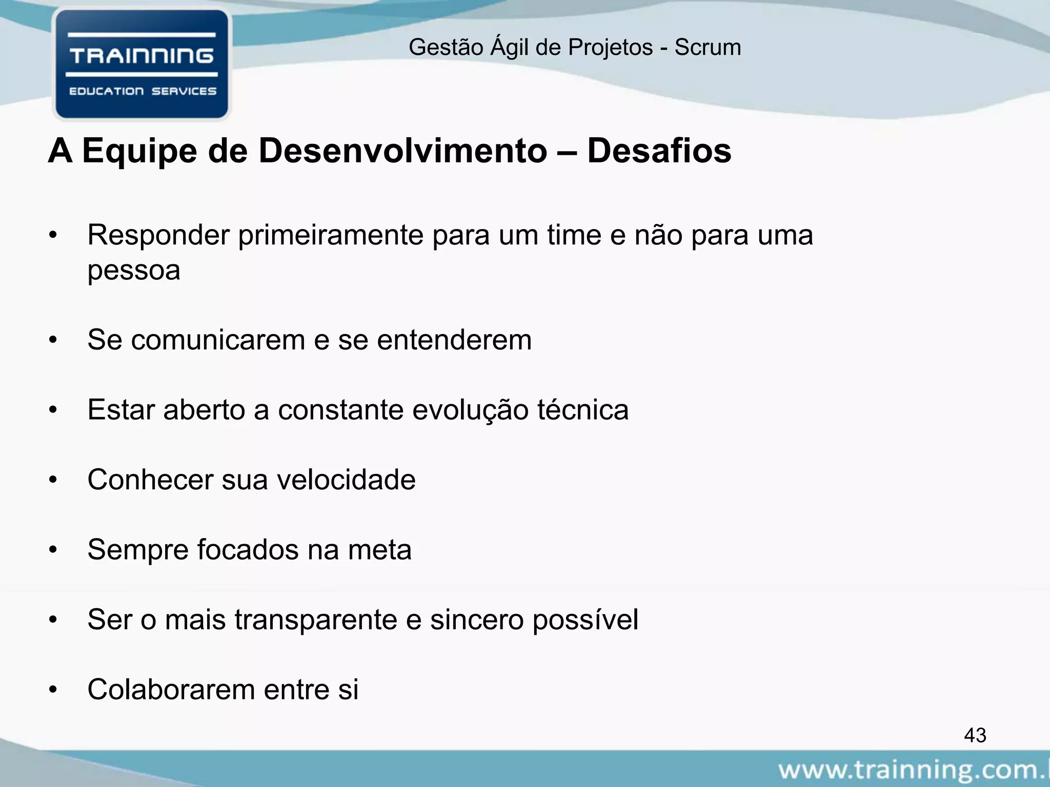 Gestão Ágil de Projetos - Scrum
A Equipe de Desenvolvimento – Desafios
43
• Responder primeiramente para um time e não para uma
pessoa
• Se comunicarem e se entenderem
• Estar aberto a constante evolução técnica
• Conhecer sua velocidade
• Sempre focados na meta
• Ser o mais transparente e sincero possível
• Colaborarem entre si
 