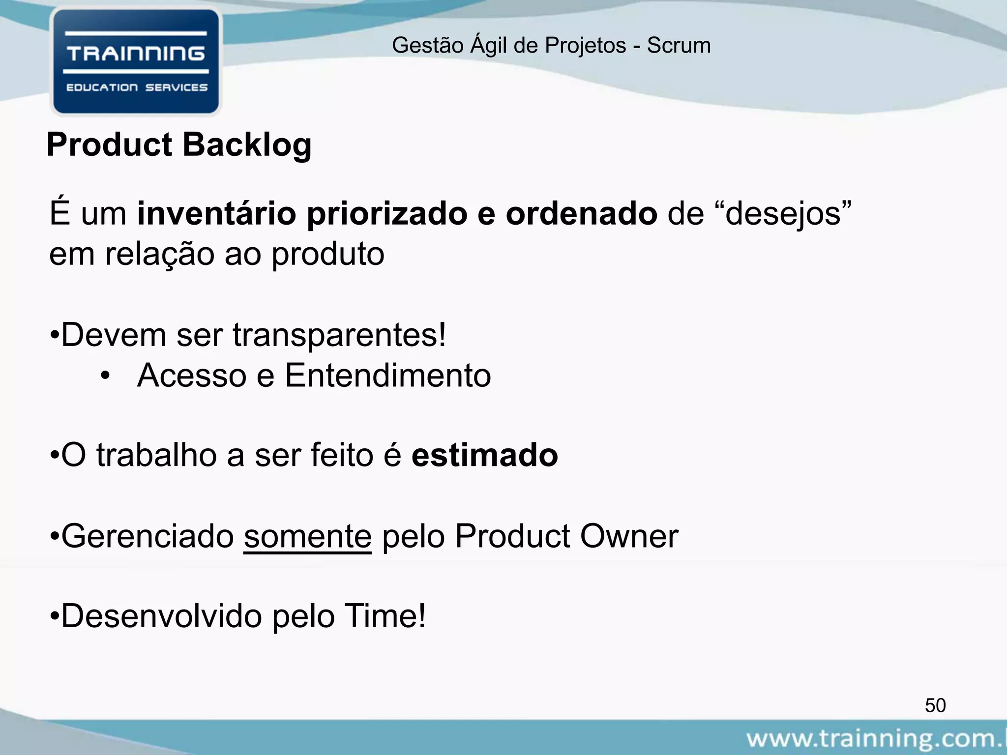 Gestão Ágil de Projetos - Scrum
Product Backlog
50
É um inventário priorizado e ordenado de “desejos”
em relação ao produto
•Devem ser transparentes!
• Acesso e Entendimento
•O trabalho a ser feito é estimado
•Gerenciado somente pelo Product Owner
•Desenvolvido pelo Time!
 